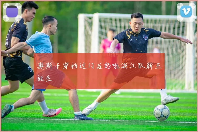奥斯卡穿裆过门后怒吼浙江队新王诞生