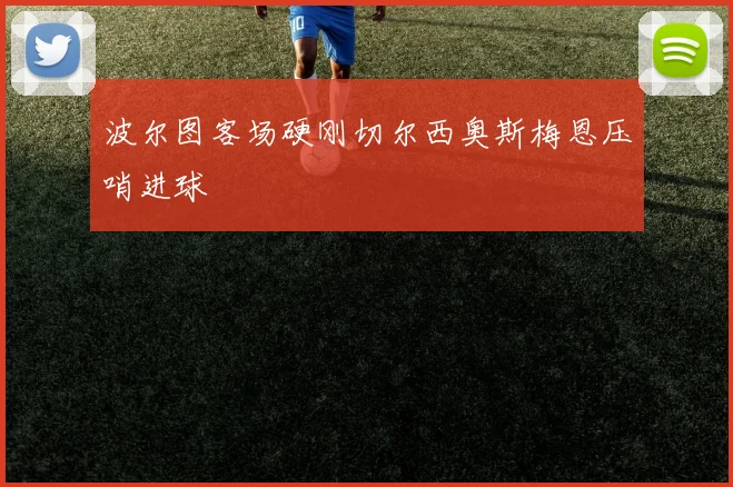 波尔图客场硬刚切尔西奥斯梅恩压哨进球