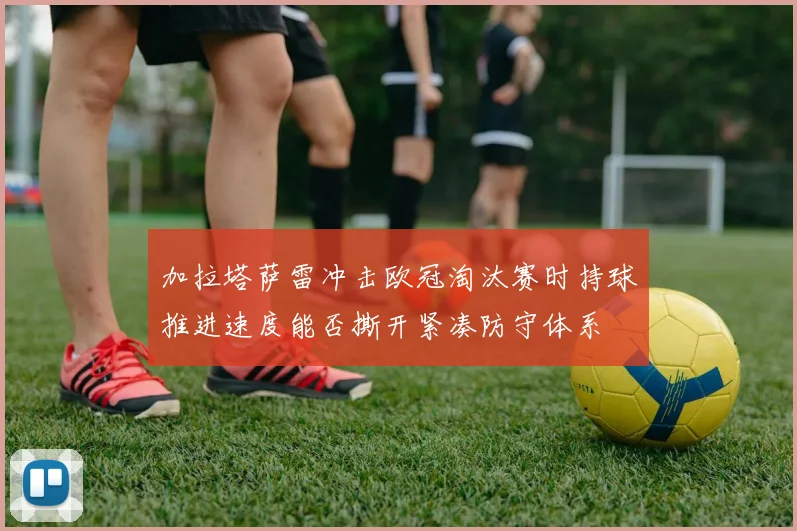 加拉塔萨雷冲击欧冠淘汰赛时持球推进速度能否撕开紧凑防守体系