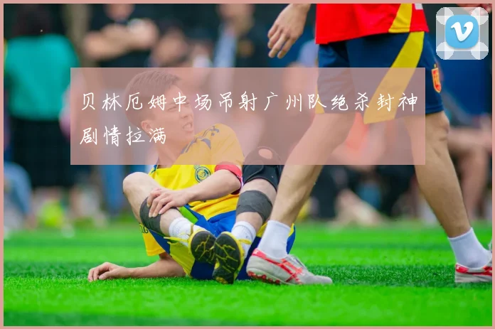 贝林厄姆中场吊射广州队绝杀封神剧情拉满