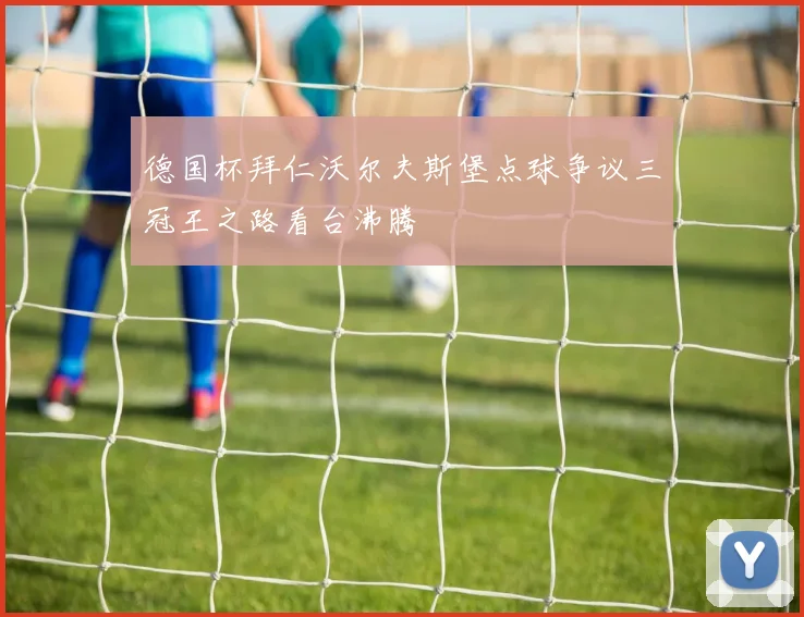德国杯拜仁沃尔夫斯堡点球争议三冠王之路看台沸腾