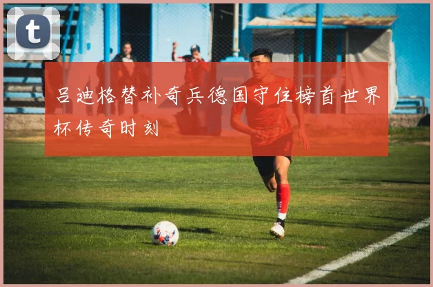 吕迪格替补奇兵德国守住榜首世界杯传奇时刻