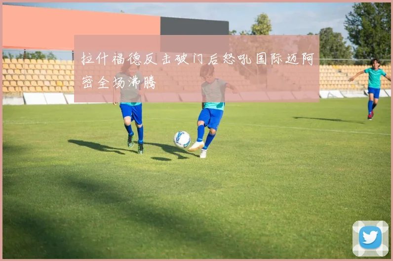 拉什福德反击破门后怒吼国际迈阿密全场沸腾