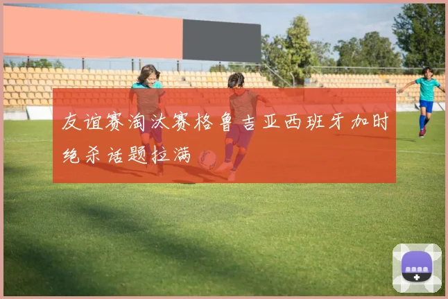 友谊赛淘汰赛格鲁吉亚西班牙加时绝杀话题拉满