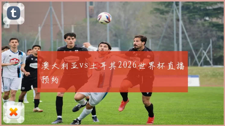 澳大利亚vs土耳其2026世界杯直播预约