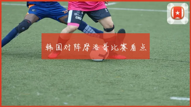 韩国对阵摩洛哥比赛看点