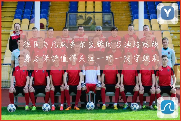 德国与厄瓜多尔交锋时吕迪格防线身后保护值得关注一对一防守效果