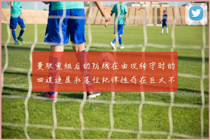 曼联重组后的防线在由攻转守时的回追速度和落位纪律性存在巨大不确定性