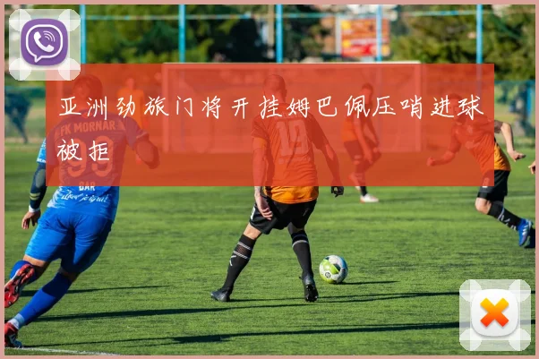 亚洲劲旅门将开挂姆巴佩压哨进球被拒