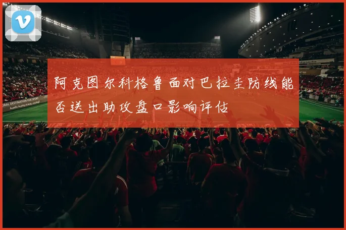 阿克图尔科格鲁面对巴拉圭防线能否送出助攻盘口影响评估