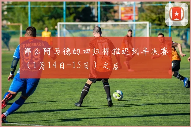 那么阿马德的回归将推迟到半决赛（1月14日-15日）之后