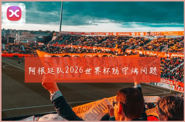 阿根廷队2026世界杯防守端问题