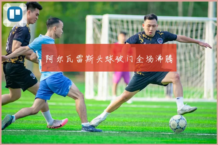 阿尔瓦雷斯头球破门全场沸腾