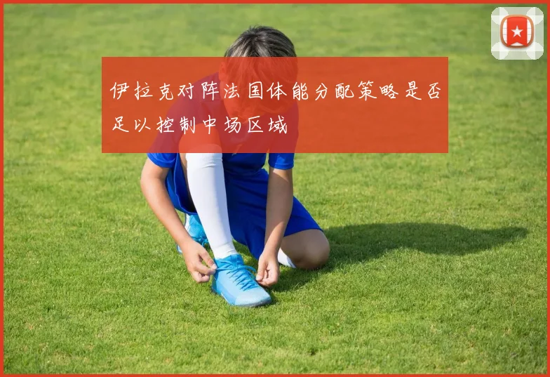 伊拉克对阵法国体能分配策略是否足以控制中场区域