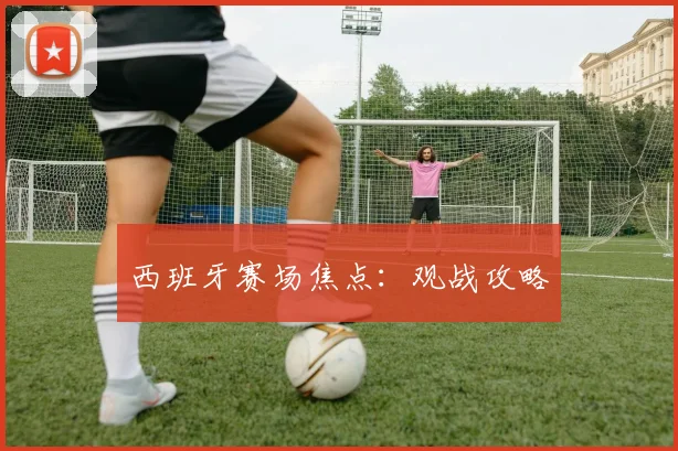 西班牙赛场焦点：观战攻略
