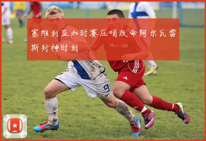 塞维利亚加时赛压哨改命阿尔瓦雷斯封神时刻