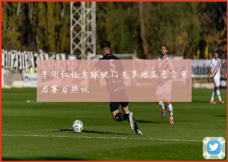 李刚仁任意球破门克罗地亚悬念重启赛后热议
