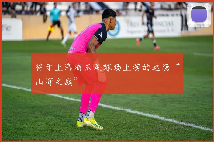 将于上汽浦东足球场上演的这场“山海之战”