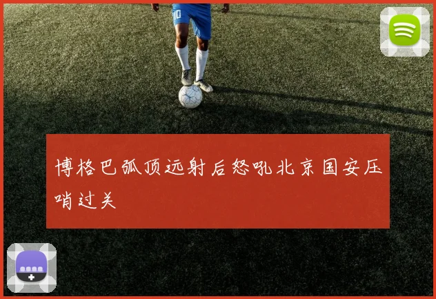 博格巴弧顶远射后怒吼北京国安压哨过关