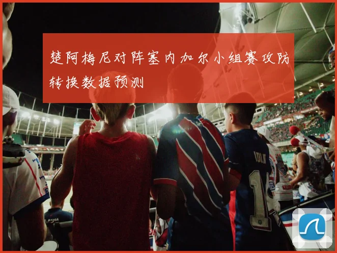 楚阿梅尼对阵塞内加尔小组赛攻防转换数据预测