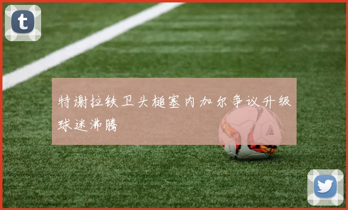 特谢拉铁卫头槌塞内加尔争议升级球迷沸腾