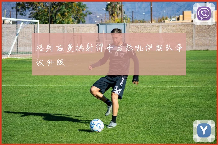 格列兹曼挑射得手后怒吼伊朗队争议升级