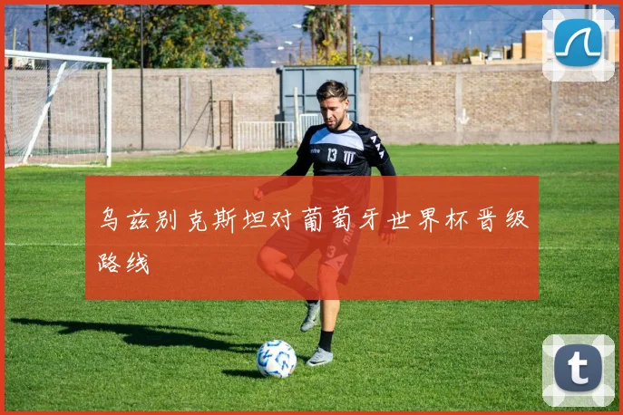 乌兹别克斯坦对葡萄牙世界杯晋级路线