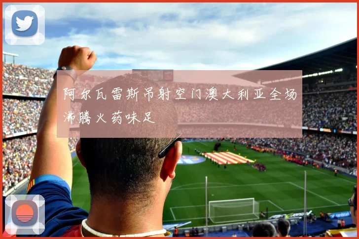 阿尔瓦雷斯吊射空门澳大利亚全场沸腾火药味足