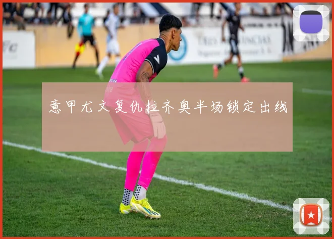 意甲尤文复仇拉齐奥半场锁定出线