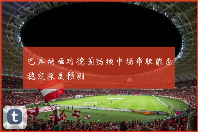 巴库纳面对德国防线中场串联能否稳定深度预测