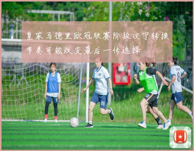 皇家马德里欧冠联赛阶段攻守转换节奏可能改变最后一传选择