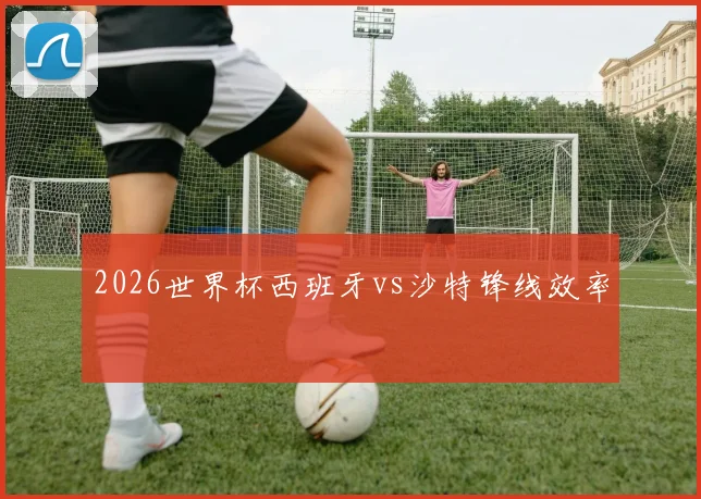 2026世界杯西班牙vs沙特锋线效率