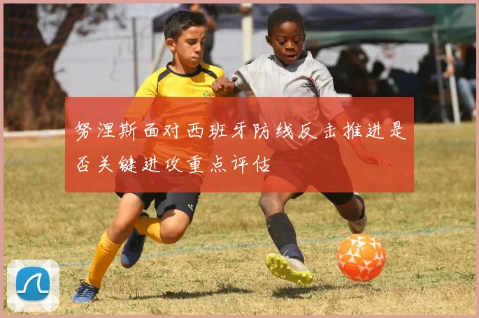 努涅斯面对西班牙防线反击推进是否关键进攻重点评估