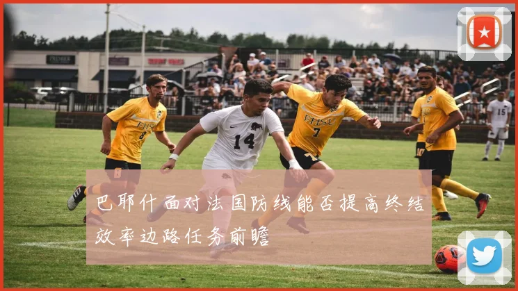 巴耶什面对法国防线能否提高终结效率边路任务前瞻