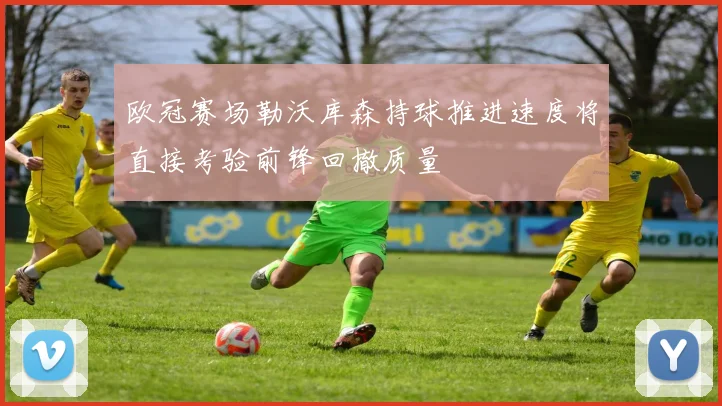 欧冠赛场勒沃库森持球推进速度将直接考验前锋回撤质量