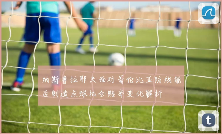 纳斯鲁拉耶夫面对哥伦比亚防线能否制造点球机会赔率变化解析