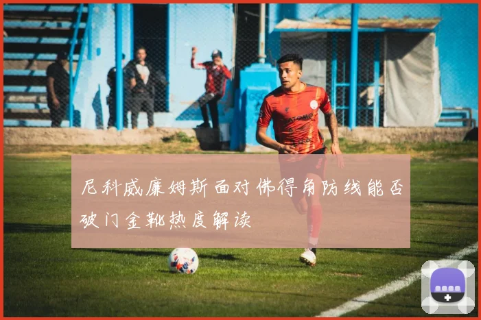 尼科威廉姆斯面对佛得角防线能否破门金靴热度解读