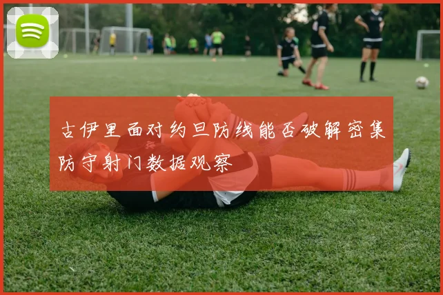 古伊里面对约旦防线能否破解密集防守射门数据观察
