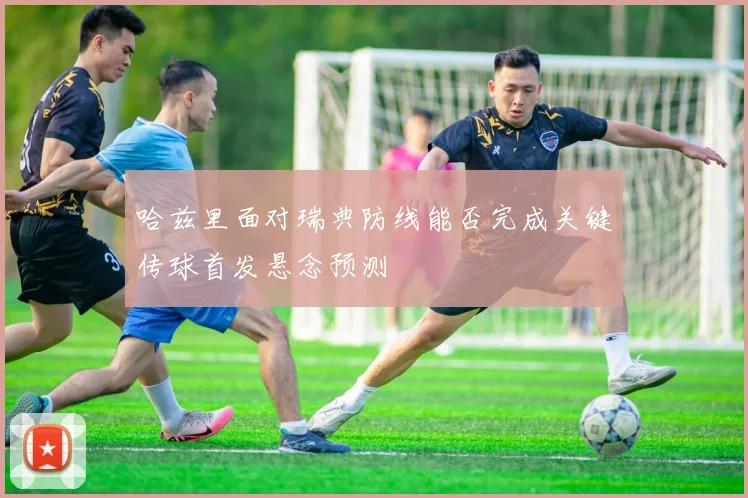 哈兹里面对瑞典防线能否完成关键传球首发悬念预测
