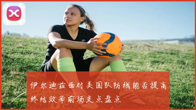 伊尔迪兹面对美国队防线能否提高终结效率前场支点盘点