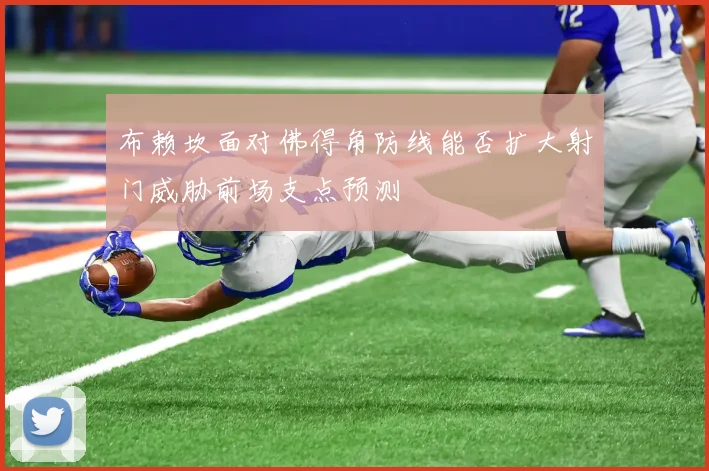 布赖坎面对佛得角防线能否扩大射门威胁前场支点预测