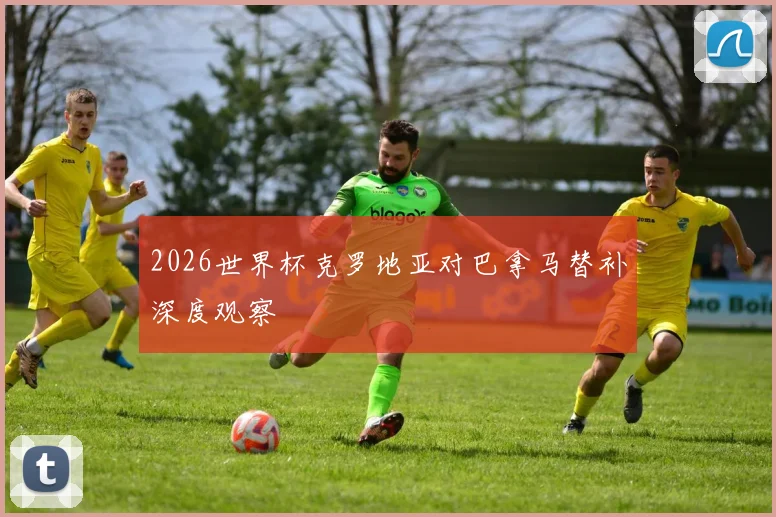 2026世界杯克罗地亚对巴拿马替补深度观察