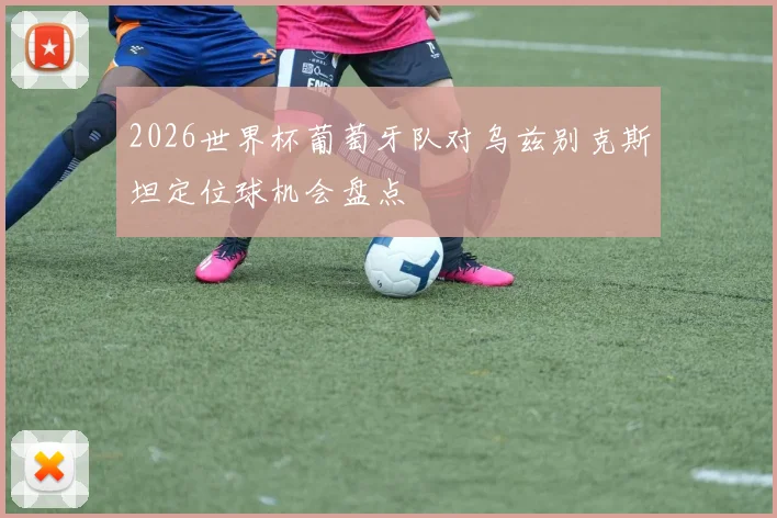 2026世界杯葡萄牙队对乌兹别克斯坦定位球机会盘点