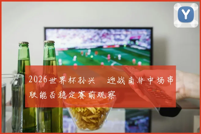 2026世界杯孙兴慜迎战南非中场串联能否稳定赛前观察