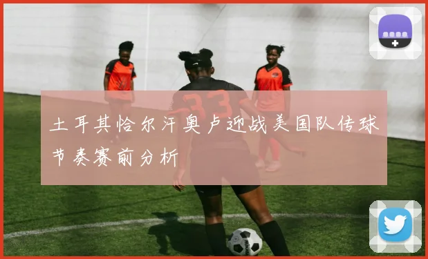 土耳其恰尔汗奥卢迎战美国队传球节奏赛前分析