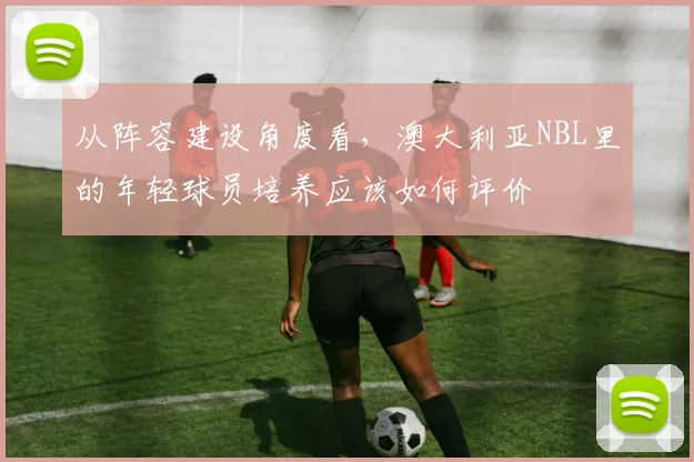 从阵容建设角度看，澳大利亚NBL里的年轻球员培养应该如何评价