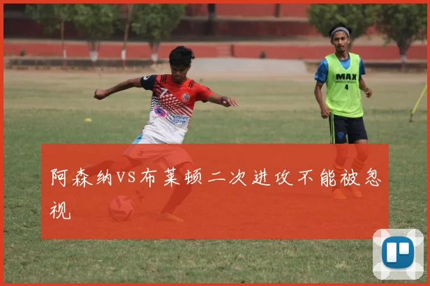 阿森纳vs布莱顿二次进攻不能被忽视