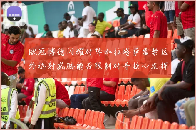 欧冠博德闪耀对阵加拉塔萨雷禁区外远射威胁能否限制对手核心发挥