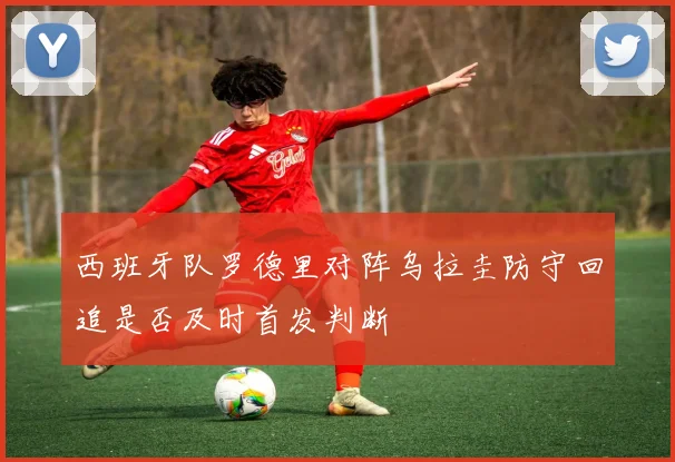 西班牙队罗德里对阵乌拉圭防守回追是否及时首发判断