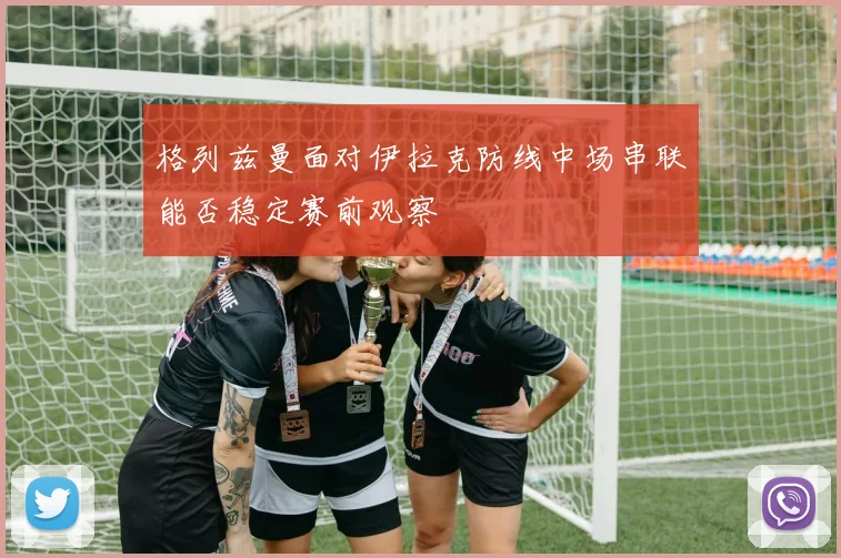 格列兹曼面对伊拉克防线中场串联能否稳定赛前观察